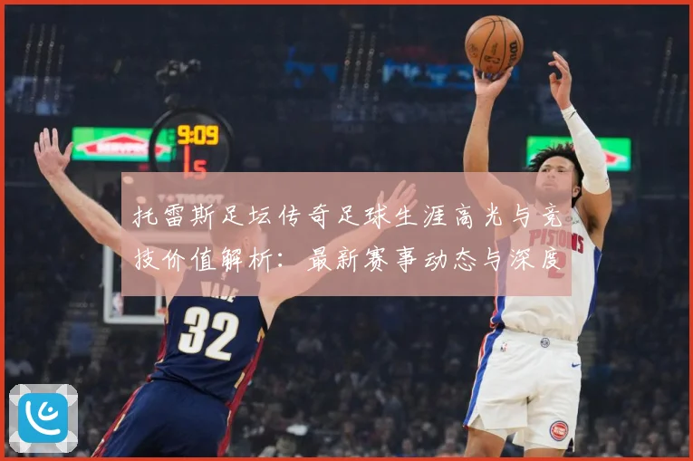 托雷斯足坛传奇足球生涯高光与竞技价值解析：最新赛事动态与深度分析