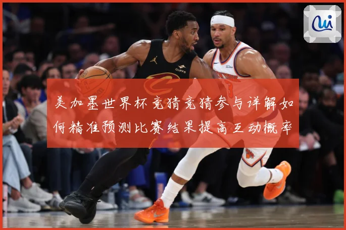 美加墨世界杯竞猜竞猜参与详解如何精准预测比赛结果提高互动概率：赛事焦点深度解读与最新形势分析