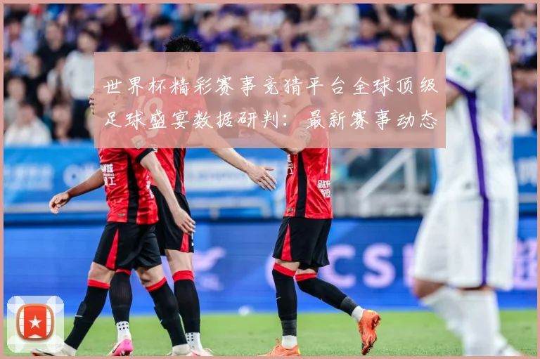 世界杯精彩赛事竞猜平台全球顶级足球盛宴数据研判：最新赛事动态与深度分析