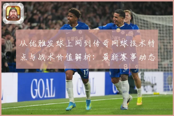 从优雅发球上网到传奇网球技术特点与战术价值解析：最新赛事动态与深度分析