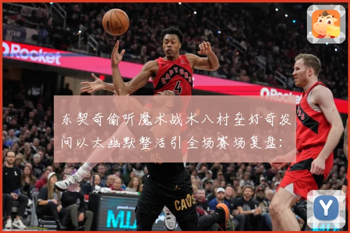 东契奇偷听魔术战术八村垒好奇发问以太幽默整活引全场赛场复盘：最新赛事动态与深度分析