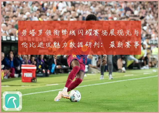 劳塔罗领衔锋线闪耀赛场展现无与伦比进攻魅力数据研判：最新赛事动态与深度分析