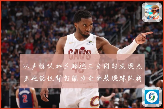 以卢惊叹加兰超远三分同时发现杰克逊低位背打能力全面展现球队新专题观察：最新赛事动态与深度分析