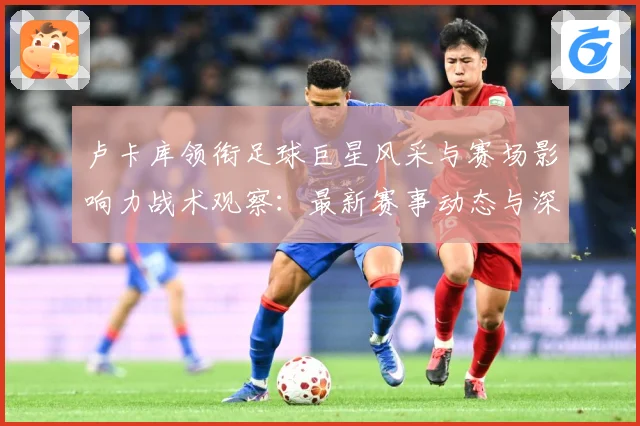 卢卡库领衔足球巨星风采与赛场影响力战术观察：最新赛事动态与深度分析