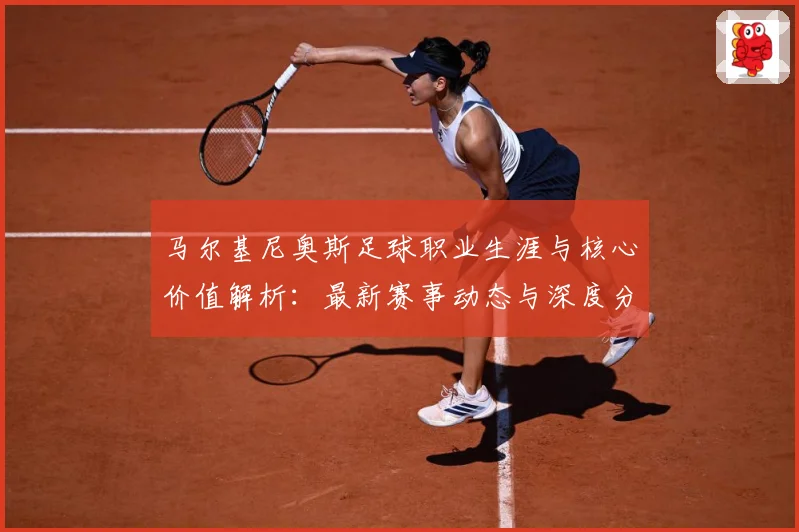 马尔基尼奥斯足球职业生涯与核心价值解析：最新赛事动态与深度分析