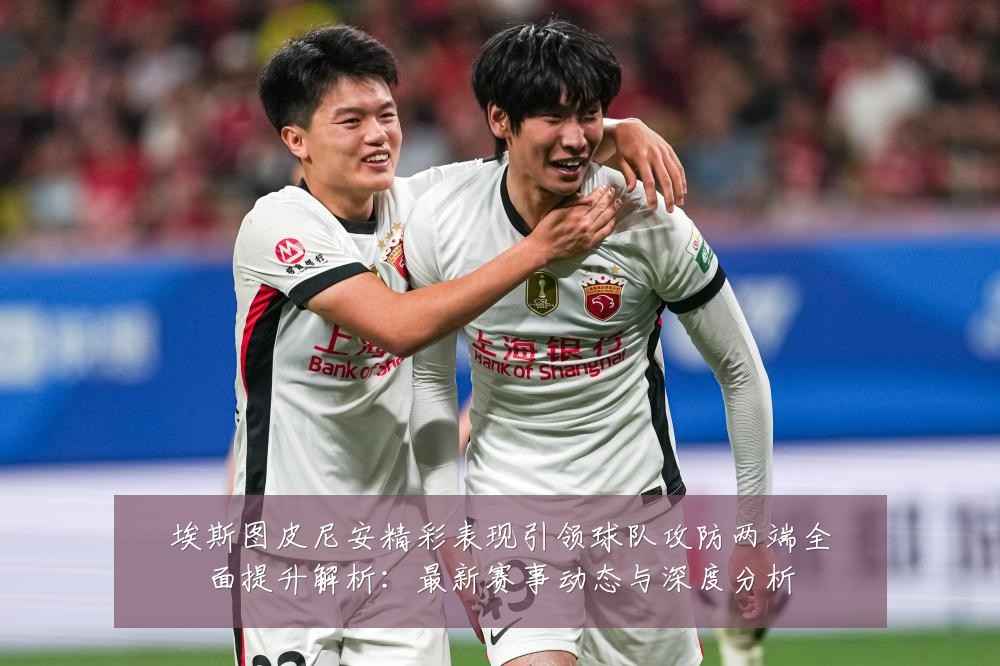埃斯图皮尼安精彩表现引领球队攻防两端全面提升解析:最新赛事动态与深度分析