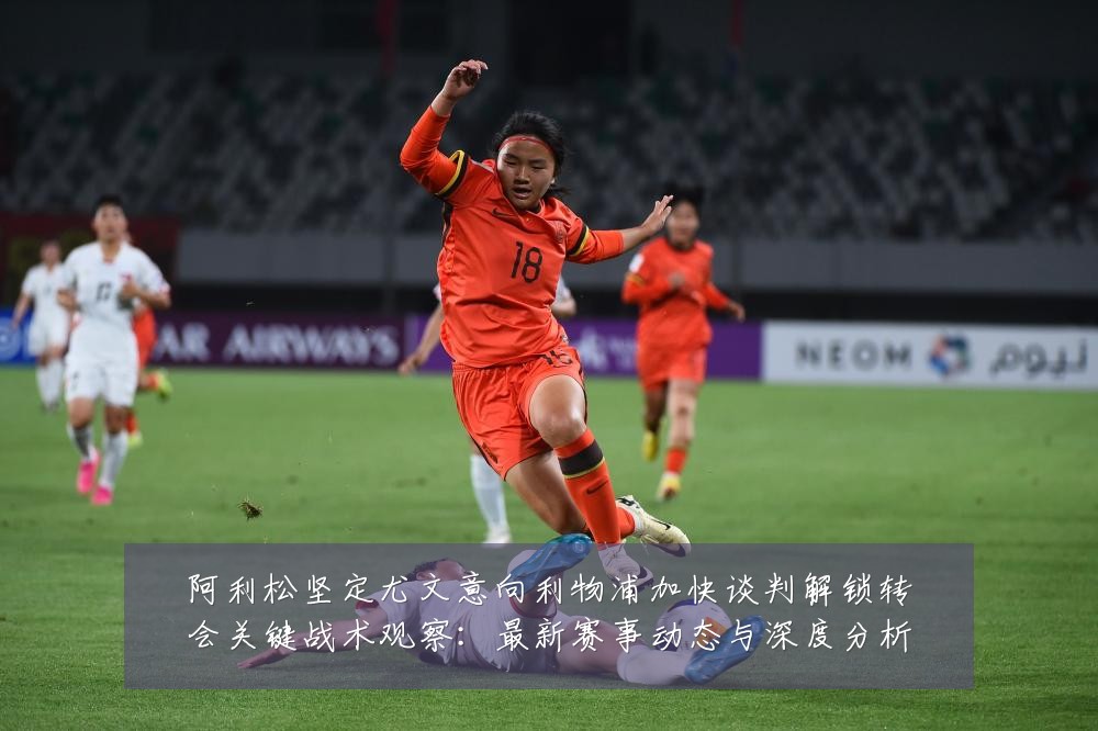 阿利松坚定尤文意向利物浦加快谈判解锁转会关键战术观察:最新赛事动态与深度分析